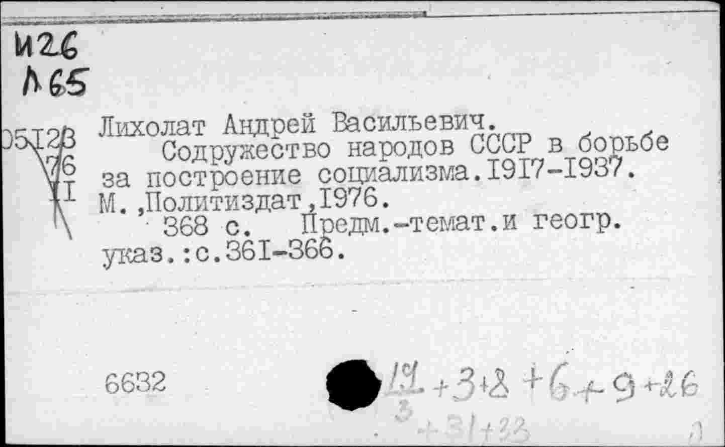 ﻿Л 65
Лихолат Андрей Васильевич.
Содружество народов СССР в борьбе за построение социализма.1917-1937. М.»Политиздат,1976.
368 с. Предм.-темат.и геогр. указ.:с.361-366.
6632